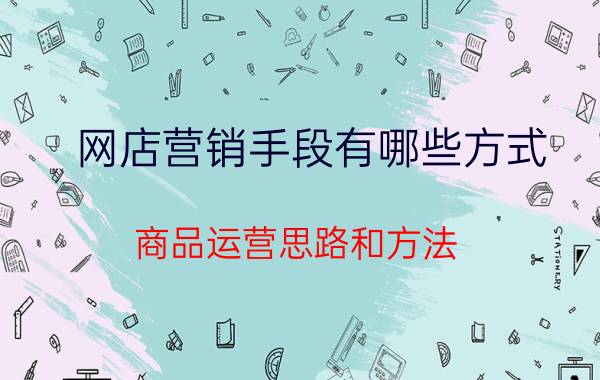 网店营销手段有哪些方式 商品运营思路和方法？